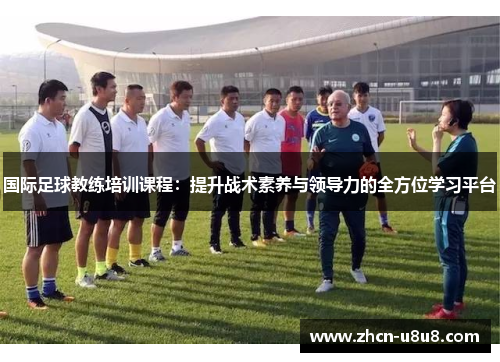 国际足球教练培训课程：提升战术素养与领导力的全方位学习平台