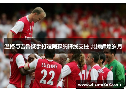 温格与吉鲁携手打造阿森纳锋线支柱 共铸辉煌岁月