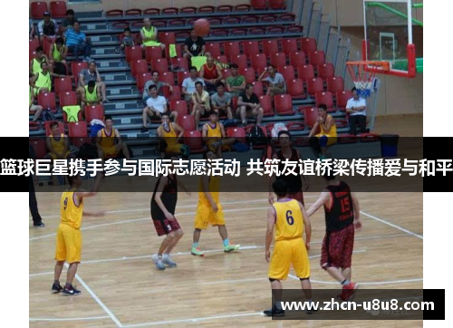 篮球巨星携手参与国际志愿活动 共筑友谊桥梁传播爱与和平