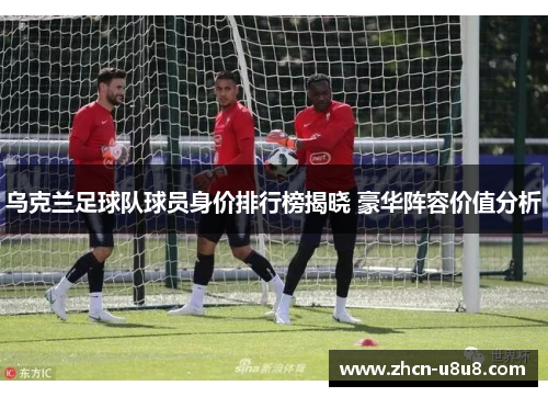 乌克兰足球队球员身价排行榜揭晓 豪华阵容价值分析