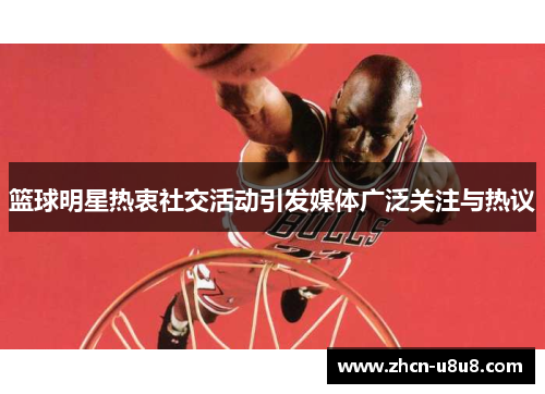 篮球明星热衷社交活动引发媒体广泛关注与热议