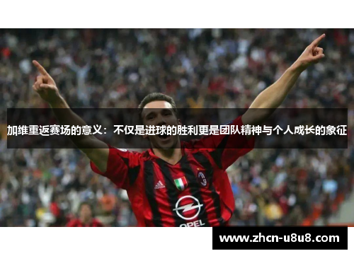 加维重返赛场的意义：不仅是进球的胜利更是团队精神与个人成长的象征