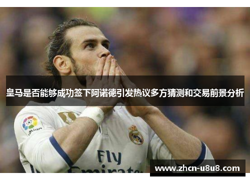 皇马是否能够成功签下阿诺德引发热议多方猜测和交易前景分析